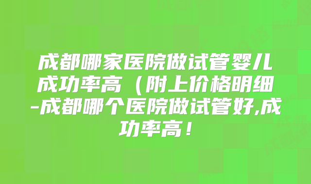 成都哪家医院做试管婴儿成功率高(附上价格明细-成都哪个医院做试管好,成功率高!