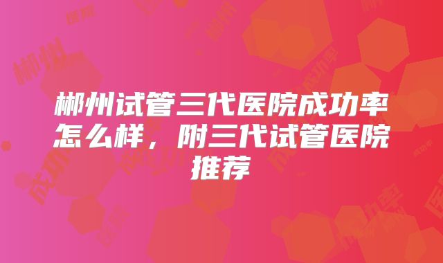 郴州试管三代医院成功率怎么样,附三代试管医院推荐