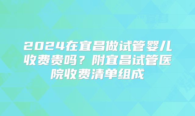 2024在宜昌做试管婴儿收费贵吗？附宜昌试管医院收费清单组成