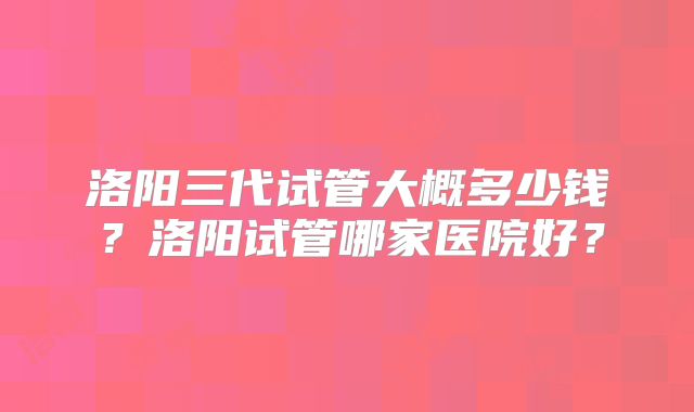 洛阳三代试管大概多少钱?洛阳试管哪家医院好?