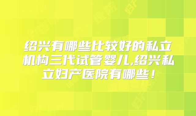绍兴有哪些比较好的私立机构三代试管婴儿,绍兴私立妇产医院有哪些！