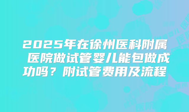 2025年在徐州医科附属 医院做试管婴儿能包做成功吗?附试管费用及流程