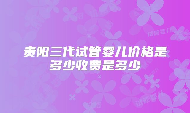 贵阳三代试管婴儿价格是多少收费是多少