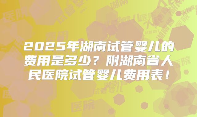 2025年湖南试管婴儿的费用是多少？附湖南省人民医院试管婴儿费用表！