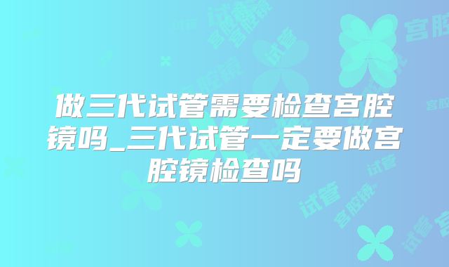 做三代试管需要检查宫腔镜吗_三代试管一定要做宫腔镜检查吗