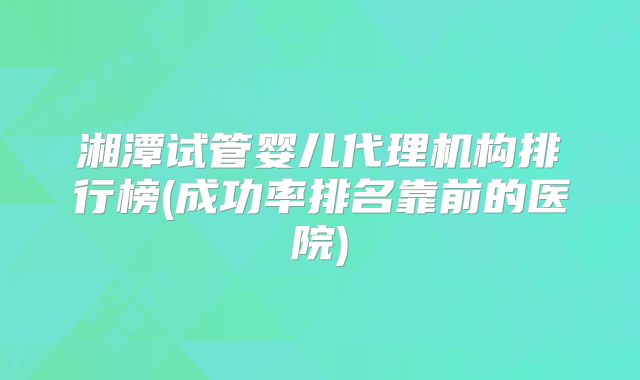 湘潭试管婴儿代理机构排行榜(成功率排名靠前的医院)