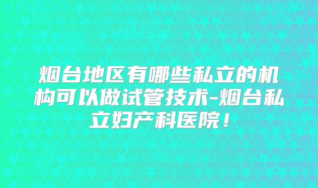 烟台地区有哪些私立的机构可以做试管技术-烟台私立妇产科医院!