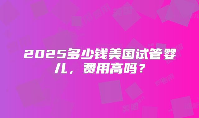 2025多少钱美国试管婴儿,费用高吗?