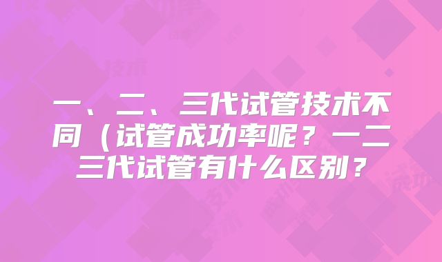 一、二、三代试管技术不同(试管成功率呢?一二三代试管有什么区别?