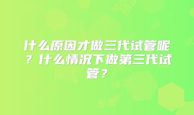 什么原因才做三代试管呢?什么情况下做第三代试管?