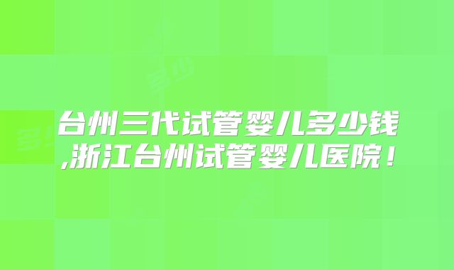 台州三代试管婴儿多少钱,浙江台州试管婴儿医院！
