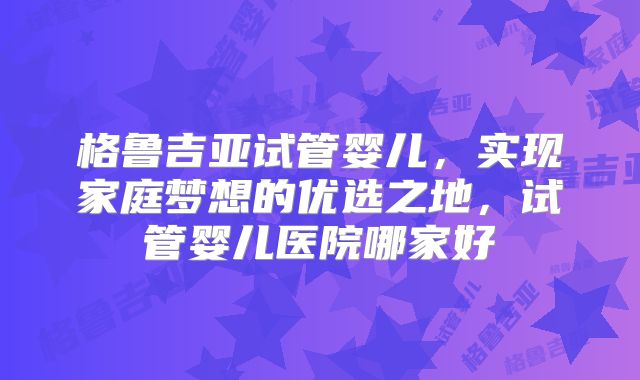 格鲁吉亚试管婴儿，实现家庭梦想的优选之地，试管婴儿医院哪家好