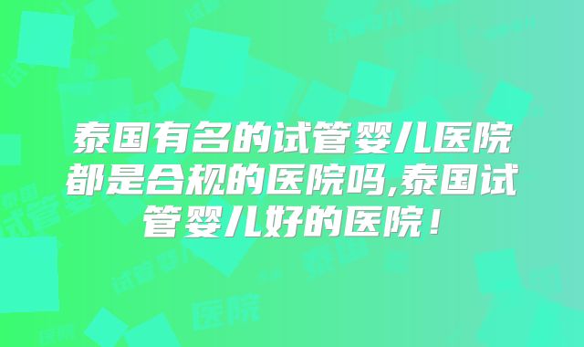 泰国有名的试管婴儿医院都是合规的医院吗,泰国试管婴儿好的医院!