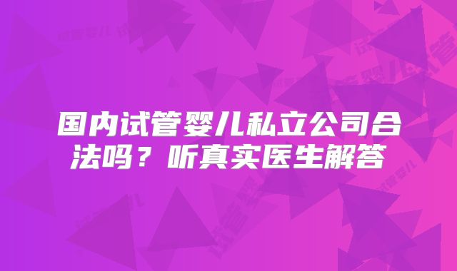 国内试管婴儿私立公司合法吗？听真实医生解答