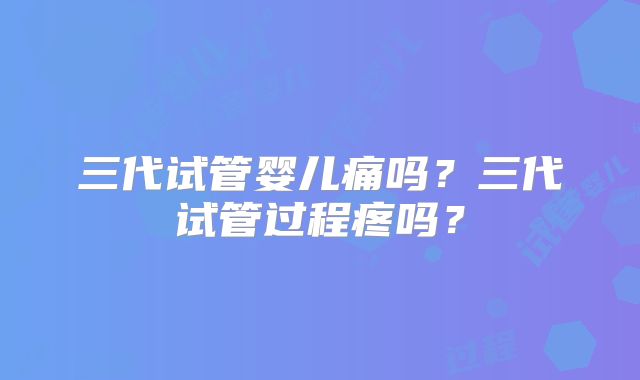 三代试管婴儿痛吗？三代试管过程疼吗？