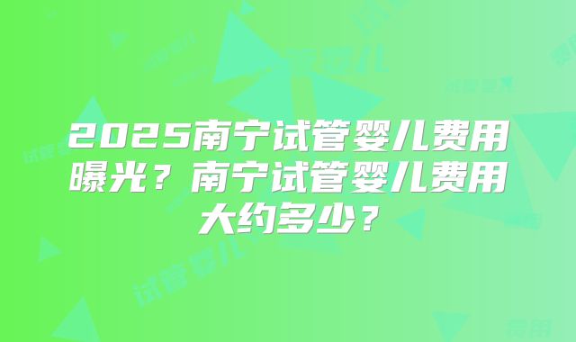 2025南宁试管婴儿费用曝光？南宁试管婴儿费用大约多少？
