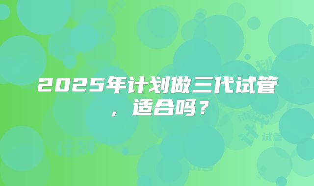 2025年计划做三代试管,适合吗?