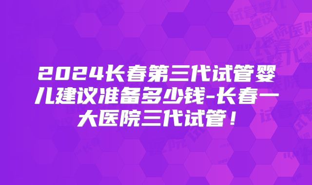 2024长春第三代试管婴儿建议准备多少钱-长春一大医院三代试管！