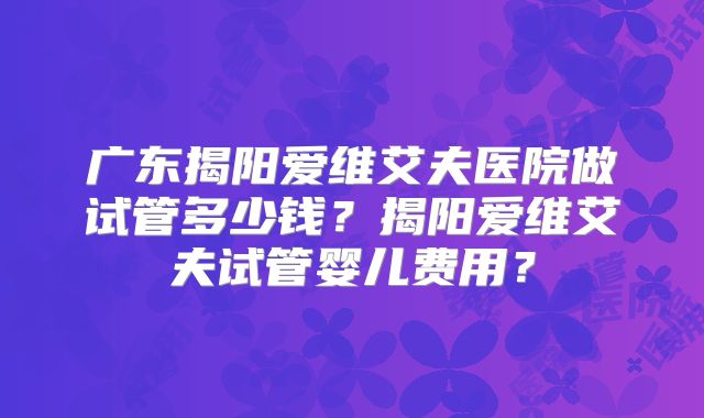 广东揭阳爱维艾夫医院做试管多少钱？揭阳爱维艾夫试管婴儿费用？