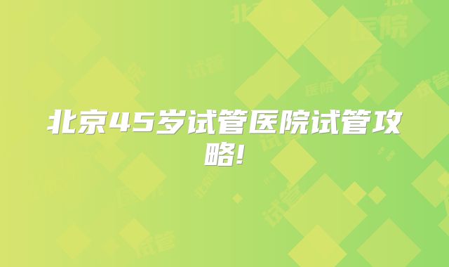 北京45岁试管医院试管攻略!