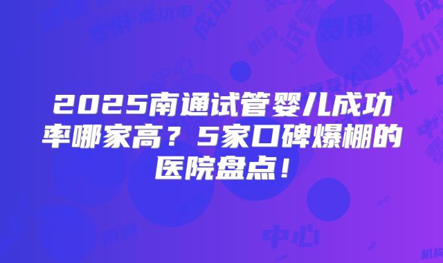 2025南通试管婴儿成功率哪家高？5家口碑爆棚的医院盘点！