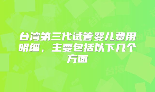 台湾第三代试管婴儿费用明细,主要包括以下几个方面