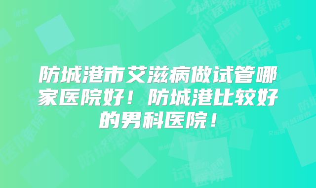 防城港市艾滋病做试管哪家医院好!防城港比较好的男科医院!