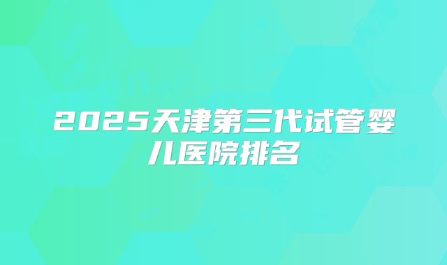 2025天津第三代试管婴儿医院排名