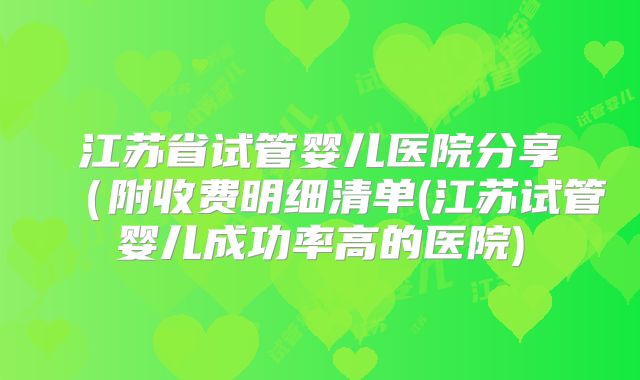 江苏省试管婴儿医院分享（附收费明细清单(江苏试管婴儿成功率高的医院)