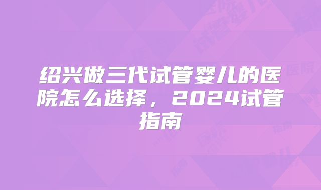 绍兴做三代试管婴儿的医院怎么选择，2024试管指南