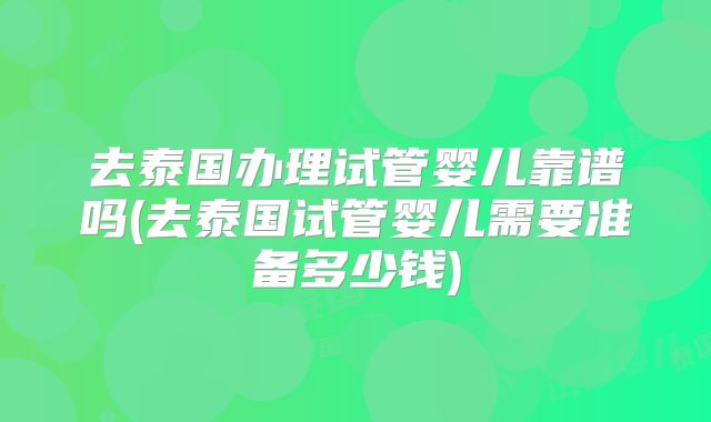 去泰国办理试管婴儿靠谱吗(去泰国试管婴儿需要准备多少钱)