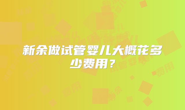 新余做试管婴儿大概花多少费用？