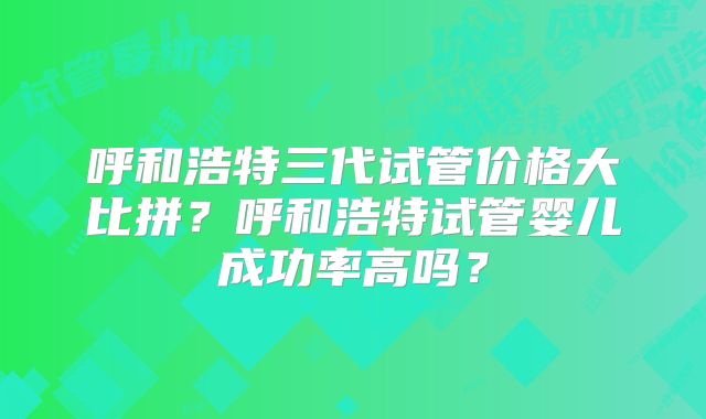 呼和浩特三代试管价格大比拼?呼和浩特试管婴儿成功率高吗?