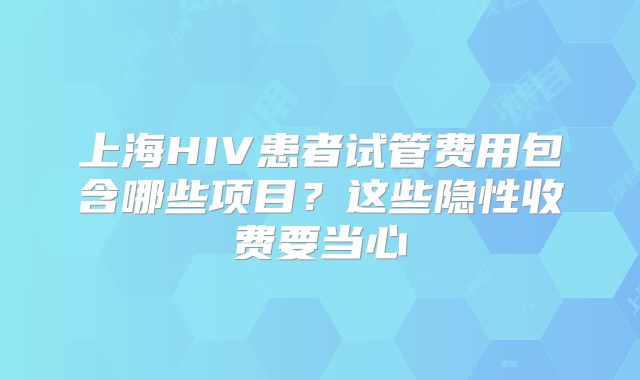 上海HIV患者试管费用包含哪些项目？这些隐性收费要当心