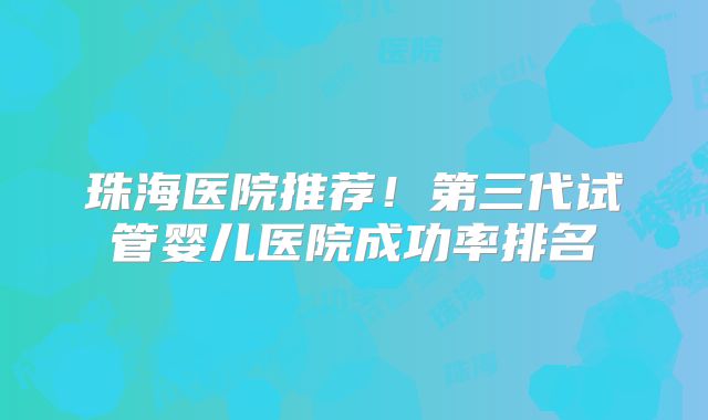 珠海医院推荐！第三代试管婴儿医院成功率排名