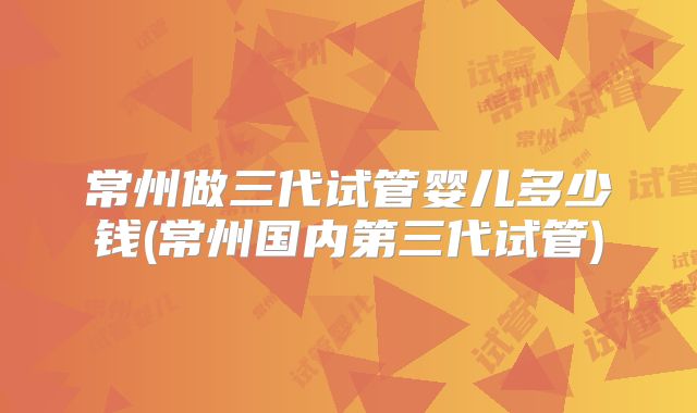 常州做三代试管婴儿多少钱(常州国内第三代试管)