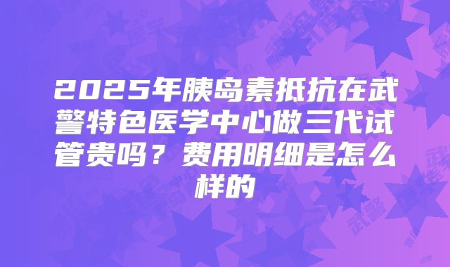 2025年胰岛素抵抗在武警特色医学中心做三代试管贵吗?费用明细是怎么样的