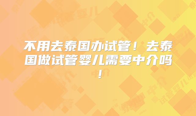 不用去泰国办试管!去泰国做试管婴儿需要中介吗!