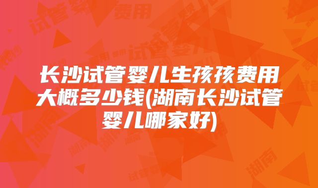 长沙试管婴儿生孩孩费用大概多少钱(湖南长沙试管婴儿哪家好)