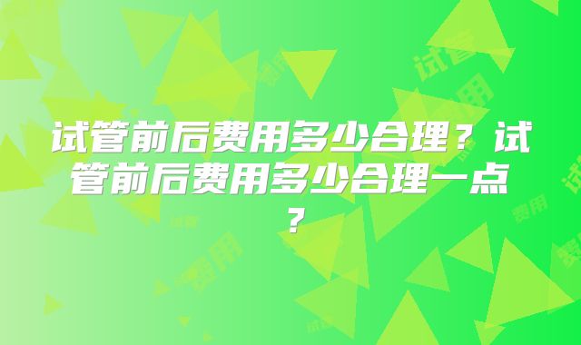 试管前后费用多少合理?试管前后费用多少合理一点?