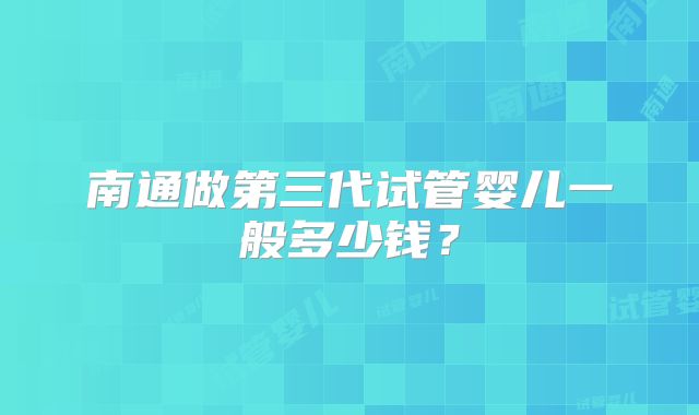 南通做第三代试管婴儿一般多少钱?