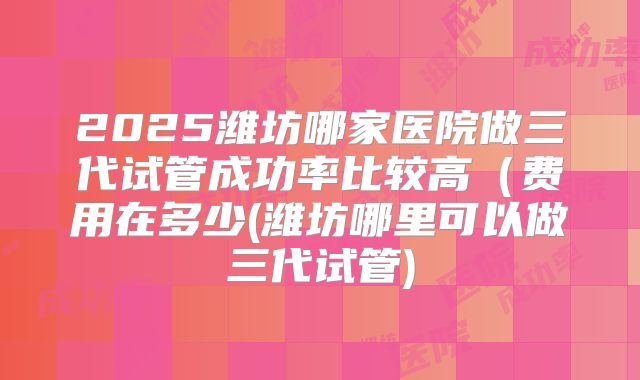 2025潍坊哪家医院做三代试管成功率比较高(费用在多少(潍坊哪里可以做三代试管)