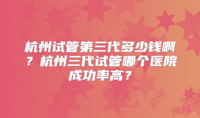 杭州试管第三代多少钱啊？杭州三代试管哪个医院成功率高？
