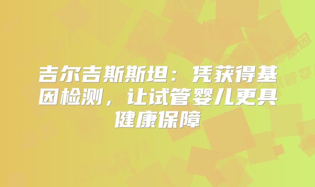 吉尔吉斯斯坦：凭获得基因检测，让试管婴儿更具健康保障