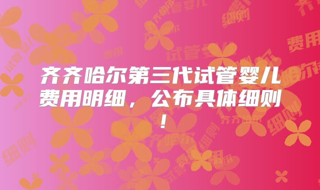 齐齐哈尔第三代试管婴儿费用明细，公布具体细则！