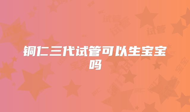 铜仁三代试管可以生宝宝吗