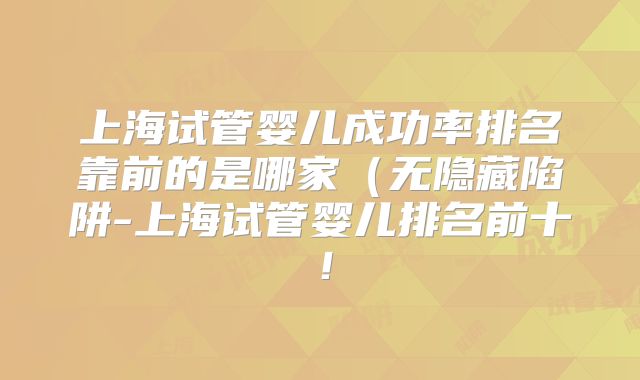 上海试管婴儿成功率排名靠前的是哪家（无隐藏陷阱-上海试管婴儿排名前十！