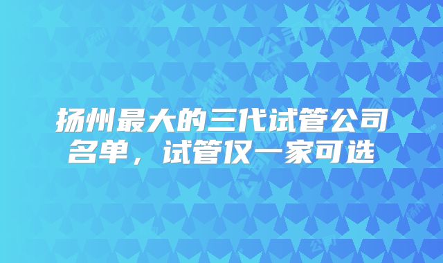 扬州最大的三代试管公司名单，试管仅一家可选