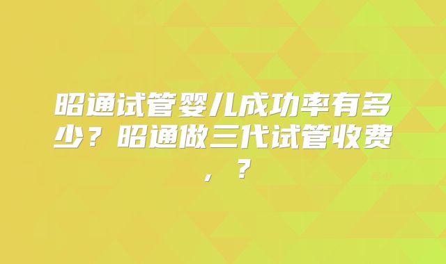 昭通试管婴儿成功率有多少？昭通做三代试管收费，？