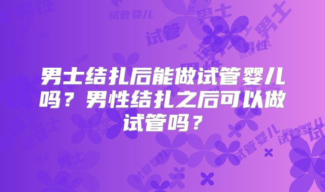 男士结扎后能做试管婴儿吗?男性结扎之后可以做试管吗?